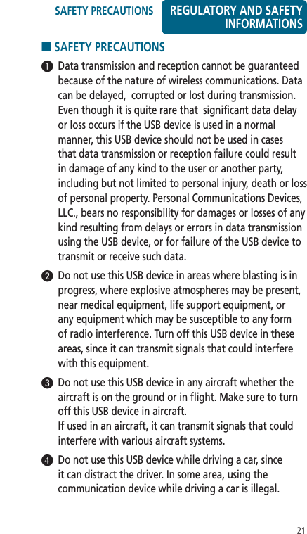 21■ SAFETY PRECAUTIONS  1  Data transmission and reception cannot be guaranteed because of the nature of wireless communications. Data can be delayed,  corrupted or lost during transmission. Even though it is quite rare that  significant data delay or loss occurs if the USB device is used in a normal manner, this USB device should not be used in cases that data transmission or reception failure could result in damage of any kind to the user or another party, including but not limited to personal injury, death or loss of personal property. Personal Communications Devices, LLC., bears no responsibility for damages or losses of any kind resulting from delays or errors in data transmission using the USB device, or for failure of the USB device to transmit or receive such data.2  Do not use this USB device in areas where blasting is in progress, where explosive atmospheres may be present, near medical equipment, life support equipment, or any equipment which may be susceptible to any form of radio interference. Turn off this USB device in these areas, since it can transmit signals that could interfere with this equipment.3  Do not use this USB device in any aircraft whether the aircraft is on the ground or in flight. Make sure to turn off this USB device in aircraft.  If used in an aircraft, it can transmit signals that could interfere with various aircraft systems.4  Do not use this USB device while driving a car, since it can distract the driver. In some area, using the communication device while driving a car is illegal.REGULATORY AND SAFETY INFORMATIONSSAFETY PRECAUTIONS