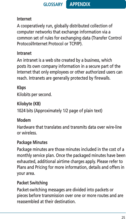 25InternetA cooperatively run, globally distributed collection of computer networks that exchange information via a common set of rules for exchanging data (Transfer Control Protocol/Internet Protocol or TCP/IP).IntranetAn intranet is a web site created by a business, which posts its own company information in a secure part of the Internet that only employees or other authorized users can reach. Intranets are generally protected by firewalls. KbpsKilobits per second. Kilobyte (KB)1024 bits (Approximately 1/2 page of plain text)  ModemHardware that translates and transmits data over wire-line or wireless.Package MinutesPackage minutes are those minutes included in the cost of a monthly service plan. Once the packaged minutes have been exhausted, additional airtime charges apply. Please refer to Plans and Pricing for more information, details and offers in your area.Packet SwitchingPacket-switching messages are divided into packets or pieces before transmission over one or more routes and are reassembled at their destination. APPENDIXGLOSSARY