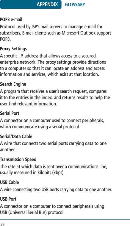26POP3 e-mailProtocol used by ISP’s mail servers to manage e-mail for subscribers. E-mail clients such as Microsoft Outlook support POP3. Proxy SettingsA specific I.P. address that allows access to a secured enterprise network. The proxy settings provide directions to a computer so that it can locate an address and access information and services, which exist at that location. Search EngineA program that receives a user’s search request, compares it to the entries in the index, and returns results to help the user find relevant information.Serial PortA connector on a computer used to connect peripherals, which communicate using a serial protocol. Serial/Data CableA wire that connects two serial ports carrying data to one another.Transmission SpeedThe rate at which data is sent over a communications line, usually measured in kilobits (kbps). USB CableA wire connecting two USB ports carrying data to one another. USB PortA connector on a computer to connect peripherals using USB (Universal Serial Bus) protocol. APPENDIX GLOSSARY
