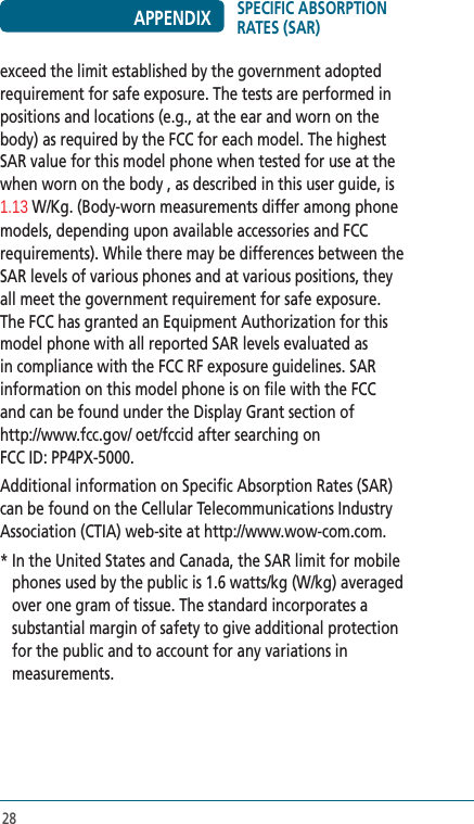 28exceed the limit established by the government adopted requirement for safe exposure. The tests are performed in positions and locations (e.g., at the ear and worn on the body) as required by the FCC for each model. The highest SAR value for this model phone when tested for use at the when worn on the body , as described in this user guide, is 1.13 W/Kg. (Body-worn measurements differ among phone models, depending upon available accessories and FCC requirements). While there may be differences between the SAR levels of various phones and at various positions, they all meet the government requirement for safe exposure. The FCC has granted an Equipment Authorization for this model phone with all reported SAR levels evaluated as in compliance with the FCC RF exposure guidelines. SAR information on this model phone is on file with the FCC  and can be found under the Display Grant section of  http://www.fcc.gov/ oet/fccid after searching on  FCC ID: PP4PX-5000.Additional information on Specific Absorption Rates (SAR) can be found on the Cellular Telecommunications Industry Association (CTIA) web-site at http://www.wow-com.com.*  In the United States and Canada, the SAR limit for mobile phones used by the public is 1.6 watts/kg (W/kg) averaged over one gram of tissue. The standard incorporates a substantial margin of safety to give additional protection for the public and to account for any variations in measurements.SPECIFIC ABSORPTION RATES (SAR)APPENDIX