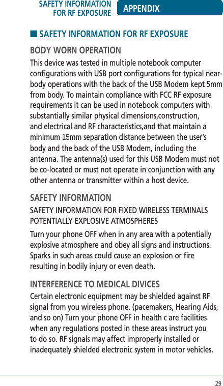 29■ SAFETY INFORMATION FOR RF EXPOSUREBODY WORN OPERATIONThis device was tested in multiple notebook computer configurations with USB port configurations for typical near-body operations with the back of the USB Modem kept 5mm from body. To maintain compliance with FCC RF exposure requirements it can be used in notebook computers with substantially similar physical dimensions,construction, and electrical and RF characteristics,and that maintain a minimum 15mm separation distance between the user’s body and the back of the USB Modem, including the antenna. The antenna(s) used for this USB Modem must not be co-located or must not operate in conjunction with any other antenna or transmitter within a host device.SAFETY INFORMATIONSAFETY INFORMATION FOR FIXED WIRELESS TERMINALS POTENTIALLY EXPLOSIVE ATMOSPHERESTurn your phone OFF when in any area with a potentially explosive atmosphere and obey all signs and instructions. Sparks in such areas could cause an explosion or fire resulting in bodily injury or even death.INTERFERENCE TO MEDICAL DIVICESCertain electronic equipment may be shielded against RF signal from you wireless phone. (pacemakers, Hearing Aids, and so on) Turn your phone OFF in health c are facilities when any regulations posted in these areas instruct you to do so. RF signals may affect improperly installed or inadequately shielded electronic system in motor vehicles.SAFETY INFORMATION FOR RF EXPOSURE APPENDIX
