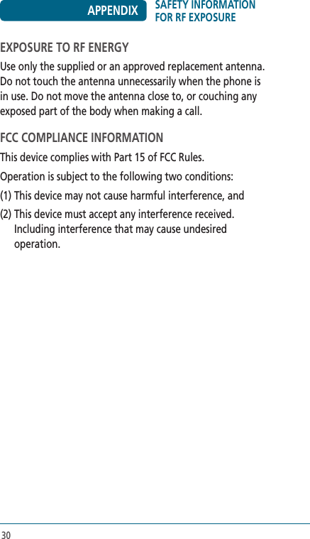 30EXPOSURE TO RF ENERGYUse only the supplied or an approved replacement antenna. Do not touch the antenna unnecessarily when the phone is in use. Do not move the antenna close to, or couching any exposed part of the body when making a call.FCC COMPLIANCE INFORMATIONThis device complies with Part 15 of FCC Rules.Operation is subject to the following two conditions:(1) This device may not cause harmful interference, and(2)  This device must accept any interference received.  Including interference that may cause undesired operation.SAFETY INFORMATION FOR RF EXPOSUREAPPENDIX