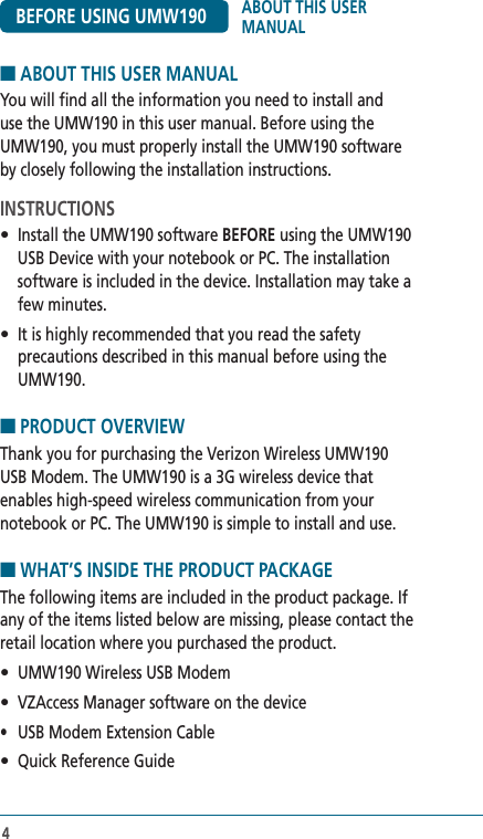 44■ ABOUT THIS USER MANUALYou will find all the information you need to install and use the UMW190 in this user manual. Before using the UMW190, you must properly install the UMW190 software by closely following the installation instructions.INSTRUCTIONS•  Install the UMW190 software BEFORE using the UMW190 USB Device with your notebook or PC. The installation software is included in the device. Installation may take a few minutes.•  It is highly recommended that you read the safety precautions described in this manual before using the UMW190.■ PRODUCT OVERVIEW Thank you for purchasing the Verizon Wireless UMW190  USB Modem. The UMW190 is a 3G wireless device that  enables high-speed wireless communication from your notebook or PC. The UMW190 is simple to install and use.■ WHAT’S INSIDE THE PRODUCT PACKAGEThe following items are included in the product package. If any of the items listed below are missing, please contact the retail location where you purchased the product.•  UMW190 Wireless USB Modem•  VZAccess Manager software on the device•  USB Modem Extension Cable•  Quick Reference GuideBEFORE USING UMW190 ABOUT THIS USER MANUAL