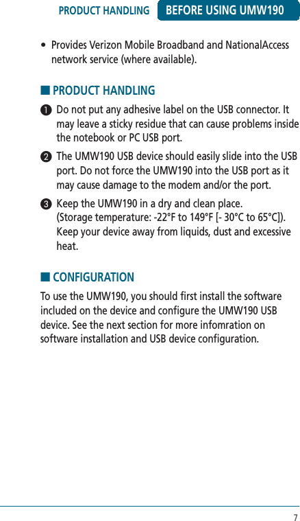 7•  Provides Verizon Mobile Broadband and NationalAccess network service (where available). ■ PRODUCT HANDLING1  Do not put any adhesive label on the USB connector. It may leave a sticky residue that can cause problems inside the notebook or PC USB port.2  The UMW190 USB device should easily slide into the USB port. Do not force the UMW190 into the USB port as it may cause damage to the modem and/or the port.3  Keep the UMW190 in a dry and clean place.  (Storage temperature: -22°F to 149°F [- 30°C to 65°C]). Keep your device away from liquids, dust and excessive heat. ■ CONFIGURATIONTo use the UMW190, you should first install the software included on the device and configure the UMW190 USB device. See the next section for more infomration on software installation and USB device configuration. BEFORE USING UMW190PRODUCT HANDLING 