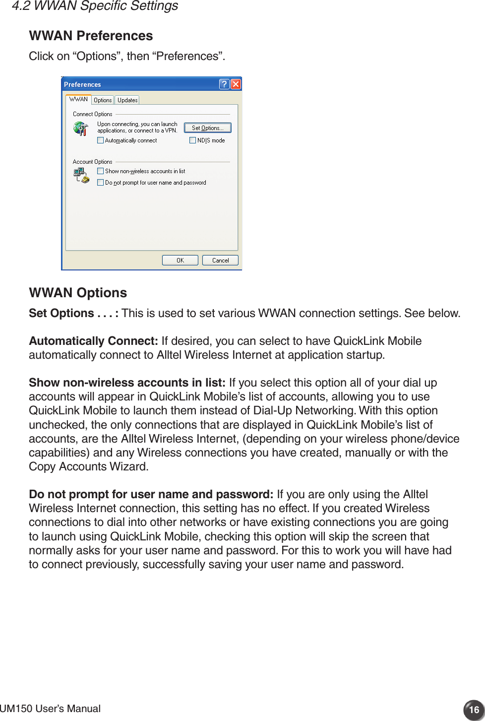 UM150 User’s Manual 16UM150 User’s Manual4.2 WWAN Specific SettingsWWAN PreferencesClick on “Options”, then “Preferences”. WWAN OptionsSet Options . . . : This is used to set various WWAN connection settings. See below.Automatically Connect: If desired, you can select to have QuickLink Mobile automatically connect to Alltel Wireless Internet at application startup.Show non-wireless accounts in list: If you select this option all of your dial up accounts will appear in QuickLink Mobile’s list of accounts, allowing you to use QuickLink Mobile to launch them instead of Dial-Up Networking. With this option unchecked, the only connections that are displayed in QuickLink Mobile’s list of accounts, are the Alltel Wireless Internet, (depending on your wireless phone/device capabilities) and any Wireless connections you have created, manually or with the Copy Accounts Wizard.Do not prompt for user name and password: If you are only using the Alltel Wireless Internet connection, this setting has no effect. If you created Wireless connections to dial into other networks or have existing connections you are going to launch using QuickLink Mobile, checking this option will skip the screen that normally asks for your user name and password. For this to work you will have had to connect previously, successfully saving your user name and password.