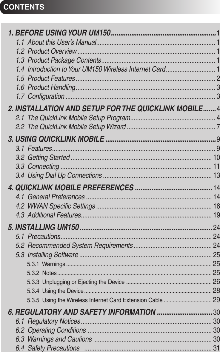 CONTENTSCONTENTS1. BEFORE USING YOUR UM150 .........................................................11.1  About this User’s Manual ...................................................................... 11.2  Product Overview ................................................................................. 11.3  Product Package Contents ................................................................... 11.4  Introduction to Your UM150 Wireless Internet Card ............................. 11.5  Product Features .................................................................................. 21.6  Product Handling .................................................................................. 31.7  Configuration ........................................................................................ 32. INSTALLATION AND SETUP FOR THE QUICKLINK MOBILE ....... 42.1  The QuickLink Mobile Setup Program .................................................. 42.2  The QuickLink Mobile Setup Wizard .................................................... 73. USING QUICKLINK MOBILE ............................................................ 93.1  Features ................................................................................................ 93.2  Getting Started ................................................................................... 103.3  Connecting ......................................................................................... 113.4  Using Dial Up Connections ................................................................ 134. QUICKLINK MOBILE PREFERENCES .......................................... 144.1  General Preferences .......................................................................... 144.2  WWAN Specific Settings .................................................................... 164.3  Additional Features ............................................................................. 195. INSTALLING UM150 ........................................................................ 245.1  Precautions ......................................................................................... 245.2  Recommended System Requirements .............................................. 245.3  Installing Software .............................................................................. 255.3.1  Warnings ................................................................................................. 255.3.2  Notes ....................................................................................................... 255.3.3  Unplugging or Ejecting the Device  ......................................................... 265.3.4  Using the Device ..................................................................................... 285.3.5  Using the Wireless Internet Card Extension Cable ................................ 296. REGULATORY AND SAFETY INFORMATION .............................. 306.1  Regulatory Notices ............................................................................. 306.2  Operating Conditions  ......................................................................... 306.3  Warnings and Cautions  ..................................................................... 306.4  Safety Precautions   ........................................................................... 31