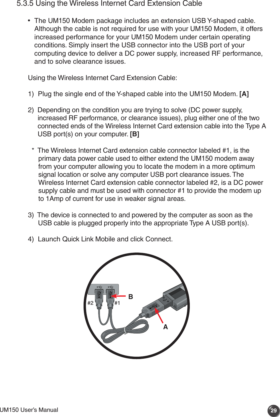 UM150 User’s Manual 29UM150 User’s Manual5.3.5 Using the Wireless Internet Card Extension Cable •   The UM150 Modem package includes an extension USB Y-shaped cable. Although the cable is not required for use with your UM150 Modem, it offers increased performance for your UM150 Modem under certain operating conditions. Simply insert the USB connector into the USB port of your computing device to deliver a DC power supply, increased RF performance, and to solve clearance issues. Using the Wireless Internet Card Extension Cable:  1)   Plug the single end of the Y-shaped cable into the UM150 Modem. [A]  2)   Depending on the condition you are trying to solve (DC power supply, increased RF performance, or clearance issues), plug either one of the two connected ends of the Wireless Internet Card extension cable into the Type A USB port(s) on your computer. [B]    *   The Wireless Internet Card extension cable connector labeled #1, is the primary data power cable used to either extend the UM150 modem away from your computer allowing you to locate the modem in a more optimum signal location or solve any computer USB port clearance issues. The Wireless Internet Card extension cable connector labeled #2, is a DC power supply cable and must be used with connector #1 to provide the modem up to 1Amp of current for use in weaker signal areas.  3)   The device is connected to and powered by the computer as soon as the USB cable is plugged properly into the appropriate Type A USB port(s).  4)   Launch Quick Link Mobile and click Connect.AB#1#2
