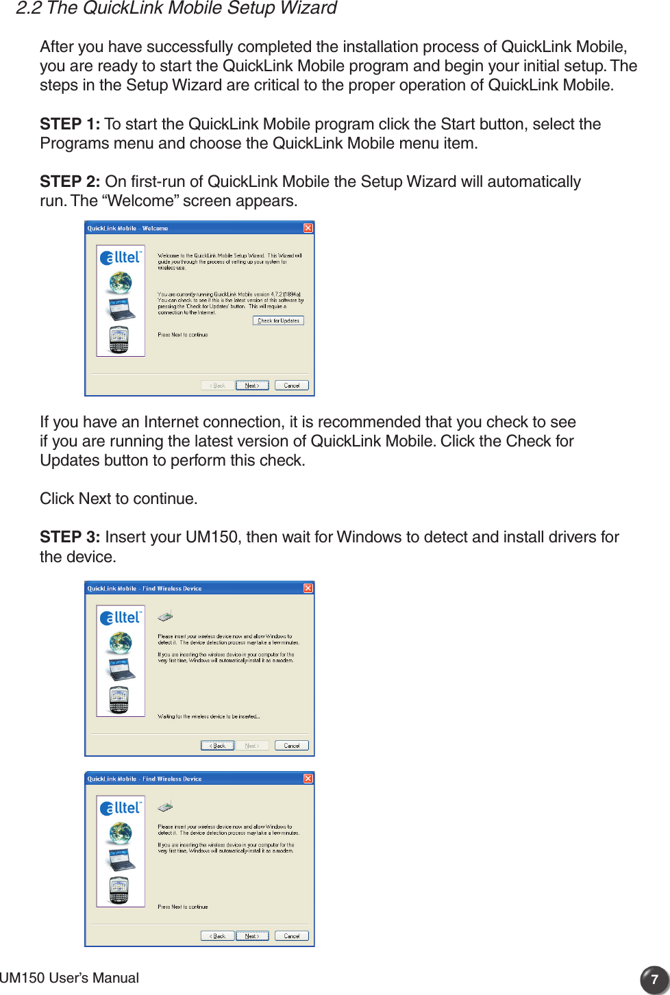 UM150 User’s Manual 7UM150 User’s Manual2.2 The QuickLink Mobile Setup WizardAfter you have successfully completed the installation process of QuickLink Mobile, you are ready to start the QuickLink Mobile program and begin your initial setup. The steps in the Setup Wizard are critical to the proper operation of QuickLink Mobile.STEP 1: To start the QuickLink Mobile program click the Start button, select the Programs menu and choose the QuickLink Mobile menu item.STEP 2: On first-run of QuickLink Mobile the Setup Wizard will automatically run. The “Welcome” screen appears. If you have an Internet connection, it is recommended that you check to see if you are running the latest version of QuickLink Mobile. Click the Check for Updates button to perform this check.Click Next to continue.STEP 3: Insert your UM150, then wait for Windows to detect and install drivers for the device.  