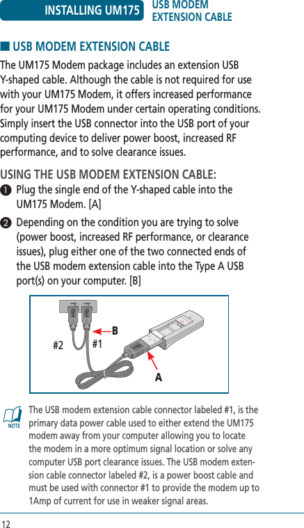 12■ USB MODEM EXTENSION CABLEThe UM175 Modem package includes an extension USB Y-shaped cable. Although the cable is not required for use with your UM175 Modem, it offers increased performance for your UM175 Modem under certain operating conditions. Simply insert the USB connector into the USB port of your computing device to deliver power boost, increased RF performance, and to solve clearance issues.USING THE USB MODEM EXTENSION CABLE:1  Plug the single end of the Y-shaped cable into the UM175 Modem. [A]2  Depending on the condition you are trying to solve (power boost, increased RF performance, or clearance issues), plug either one of the two connected ends of the USB modem extension cable into the Type A USB port(s) on your computer. [B]@   The USB modem extension cable connector labeled #1, is the primary data power cable used to either extend the UM175 modem away from your computer allowing you to locate the modem in a more optimum signal location or solve any computer USB port clearance issues. The USB modem exten-sion cable connector labeled #2, is a power boost cable and must be used with connector #1 to provide the modem up to 1Amp of current for use in weaker signal areas.AB#1#2INSTALLING UM175 USB MODEM  EXTENSION CABLE