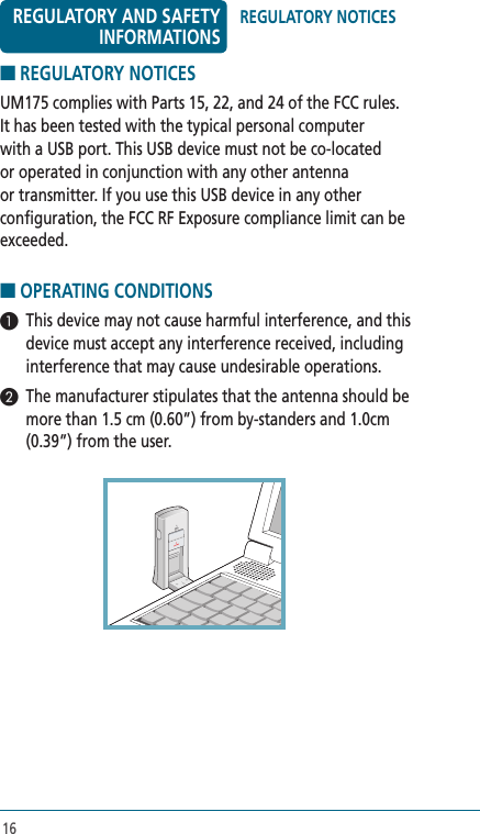 16■ REGULATORY NOTICES UM175 complies with Parts 15, 22, and 24 of the FCC rules. It has been tested with the typical personal computer with a USB port. This USB device must not be co-located or operated in conjunction with any other antenna or transmitter. If you use this USB device in any other configuration, the FCC RF Exposure compliance limit can be exceeded.■ OPERATING CONDITIONS 1  This device may not cause harmful interference, and this device must accept any interference received, including interference that may cause undesirable operations.2  The manufacturer stipulates that the antenna should be more than 1.5 cm (0.60”) from by-standers and 1.0cm (0.39”) from the user. REGULATORY NOTICESREGULATORY AND SAFETY INFORMATIONS