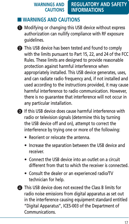 17■ WARNINGS AND CAUTIONS 1  Modifying or changing this USB device without express authorization can nullify compliance with RF exposure guidelines.2  This USB device has been tested and found to comply with the limits pursuant to Part 15, 22, and 24 of the FCC Rules. These limits are designed to provide reasonable protection against harmful interference when appropriately installed. This USB device generates, uses, and can radiate radio frequency and, if not installed and used according to the instructions provided, it may cause harmful interference to radio communication. However, there is no guarantee that interference will not occur in any particular installation.3  If this USB device does cause harmful interference with radio or television signals (determine this by turning the USB device off and on), attempt to correct the interference by trying one or more of the following:  •  Reorient or relocate the antenna. •   Increase the separation between the USB device and receiver. •   Connect the USB device into an outlet on a circuit different from that to which the receiver is connected. •   Consult the dealer or an experienced radio/TV technician for help.4  This USB device does not exceed the Class B limits for radio noise emissions from digital apparatus as set out in the interference causing equipment standard entitled “Digital Apparatus”, ICES-003 of the Department of Communications. WARNINGS AND CAUTIONSREGULATORY AND SAFETY INFORMATIONS