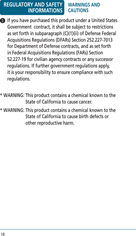 185   If you have purchased this product under a United States Government  contract, it shall be subject to restrictions as set forth in subparagraph (C)(1)(ii) of Defense Federal Acquisitions Regulations (DFARs) Section 252.227-7013 for Department of Defense contracts, and as set forth in Federal Acquisitions Regulations (FARs) Section 52.227-19 for civilian agency contracts or any successor regulations. If further government regulations apply, it is your responsibility to ensure compliance with such regulations. * WARNING:  This product contains a chemical known to the State of California to cause cancer.* WARNING:  This product contains a chemical known to the State of California to cause birth defects or other reproductive harm.REGULATORY AND SAFETY INFORMATIONSWARNINGS AND CAUTIONS