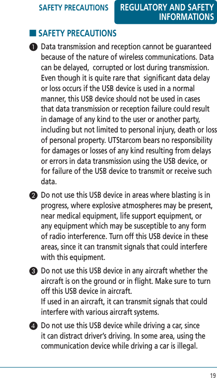 19■ SAFETY PRECAUTIONS  1  Data transmission and reception cannot be guaranteed because of the nature of wireless communications. Data can be delayed,  corrupted or lost during transmission. Even though it is quite rare that  significant data delay or loss occurs if the USB device is used in a normal manner, this USB device should not be used in cases that data transmission or reception failure could result in damage of any kind to the user or another party, including but not limited to personal injury, death or loss of personal property. UTStarcom bears no responsibility for damages or losses of any kind resulting from delays or errors in data transmission using the USB device, or for failure of the USB device to transmit or receive such data.2  Do not use this USB device in areas where blasting is in progress, where explosive atmospheres may be present, near medical equipment, life support equipment, or any equipment which may be susceptible to any form of radio interference. Turn off this USB device in these areas, since it can transmit signals that could interfere with this equipment.3  Do not use this USB device in any aircraft whether the aircraft is on the ground or in flight. Make sure to turn off this USB device in aircraft.  If used in an aircraft, it can transmit signals that could interfere with various aircraft systems.4  Do not use this USB device while driving a car, since it can distract driver’s driving. In some area, using the communication device while driving a car is illegal.REGULATORY AND SAFETY INFORMATIONSSAFETY PRECAUTIONS