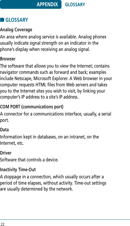 22■ GLOSSARYAnalog CoverageAn area where analog service is available. Analog phones usually indicate signal strength on an indicator in the phone’s display when receiving an analog signal. BrowserThe software that allows you to view the Internet; contains navigator commands such as forward and back; examples include Netscape, Microsoft Explorer. A Web browser in your computer requests HTML files from Web servers and takes you to the Internet sites you wish to visit, by linking your computer’s IP address to a site’s IP address. COM PORT (communications port)A connector for a communications interface, usually, a serial port.DataInformation kept in databases, on an intranet, on the Internet, etc. DriverSoftware that controls a device.  Inactivity Time-OutA stoppage in a connection, which usually occurs after a period of time elapses, without activity. Time-out settings are usually determined by the network. APPENDIX GLOSSARY