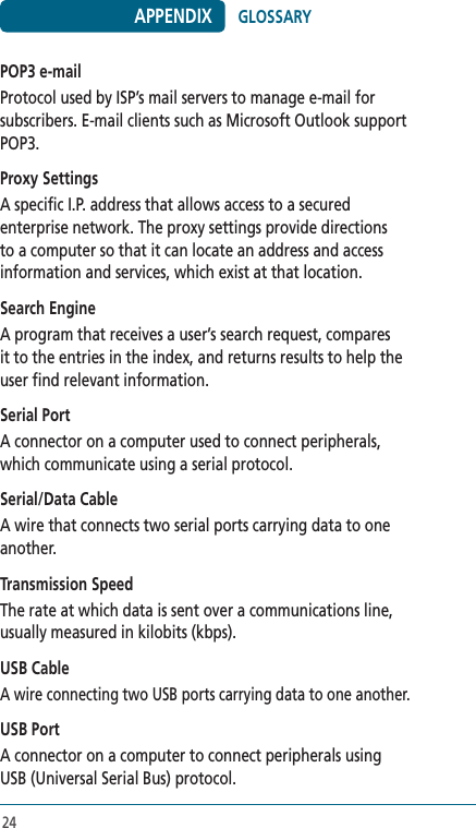 24POP3 e-mailProtocol used by ISP’s mail servers to manage e-mail for subscribers. E-mail clients such as Microsoft Outlook support POP3. Proxy SettingsA specific I.P. address that allows access to a secured enterprise network. The proxy settings provide directions to a computer so that it can locate an address and access information and services, which exist at that location. Search EngineA program that receives a user’s search request, compares it to the entries in the index, and returns results to help the user find relevant information.Serial PortA connector on a computer used to connect peripherals, which communicate using a serial protocol. Serial/Data CableA wire that connects two serial ports carrying data to one another.Transmission SpeedThe rate at which data is sent over a communications line, usually measured in kilobits (kbps). USB CableA wire connecting two USB ports carrying data to one another. USB PortA connector on a computer to connect peripherals using USB (Universal Serial Bus) protocol. APPENDIX GLOSSARY