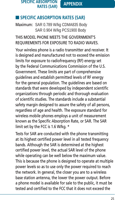 25■ SPECIFIC ABSORPTION RATES (SAR)Maximum:   SAR 0.789 W/kg CDMA835 Body    SAR 0.904 W/kg PCS1900 BodyTHIS MODEL PHONE MEETS THE GOVERNMENT’S REQUIREMENTS FOR EXPOSURE TO RADIO WAVES.Your wireless phone is a radio transmitter and receiver. It is designed and manufactured not to exceed the emission limits for exposure to radiofrequency (RF) energy set by the Federal Communications Commission of the U.S. Government. These limits are part of comprehensive guidelines and establish permitted levels of RF energy for the general population. The guidelines are based on standards that were developed by independent scientific organizations through periodic and thorough evaluation of scientific studies. The standards include a substantial safety margin designed to assure the safety of all persons, regardless of age and health. The exposure standard for wireless mobile phones employs a unit of measurement known as the Specific Absorption Rate, or SAR. The SAR limit set by the FCC is 1.6 W/kg. *Tests for SAR are conducted with the phone transmitting at its highest certified power level in all tested frequency bands. Although the SAR is determined at the highest certified power level, the actual SAR level of the phone while operating can be well below the maximum value. This is because the phone is designed to operate at multiple power levels so as to use only the power required to reach the network. In general, the closer you are to a wireless base station antenna, the lower the power output. Before a phone model is available for sale to the public, it must be tested and certified to the FCC that it does not exceed the APPENDIXSPECIFIC ABSORPTION RATES (SAR)