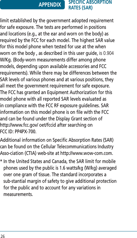 26limit established by the government adopted requirement for safe exposure. The tests are performed in positions and locations (e.g., at the ear and worn on the body) as required by the FCC for each model. The highest SAR value for this model phone when tested for use at the when worn on the body , as described in this user guide, is 0.904 W/Kg. (Body-worn measurements differ among phone models, depending upon available accessories and FCC requirements). While there may be differences between the SAR levels of various phones and at various positions, they all meet the government requirement for safe exposure. The FCC has granted an Equipment Authorization for this model phone with all reported SAR levels evaluated as in compliance with the FCC RF exposure guidelines. SAR information on this model phone is on file with the FCC  and can be found under the Display Grant section of  http://www.fcc.gov/ oet/fccid after searching on  FCC ID: PP4PX-700.Additional information on Specific Absorption Rates (SAR) can be found on the Cellular Telecommunications Industry Asso-ciation (CTIA) web-site at http://www.wow-com.com.*  In the United States and Canada, the SAR limit for mobile phones used by the public is 1.6 watts/kg (W/kg) averaged over one gram of tissue. The standard incorporates a sub-stantial margin of safety to give additional protection for the public and to account for any variations in measurements.SPECIFIC ABSORPTION RATES (SAR)APPENDIX