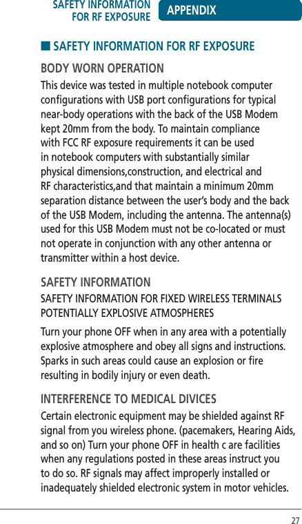 27■ SAFETY INFORMATION FOR RF EXPOSUREBODY WORN OPERATIONThis device was tested in multiple notebook computer configurations with USB port configurations for typical near-body operations with the back of the USB Modem kept 20mm from the body. To maintain compliance with FCC RF exposure requirements it can be used in notebook computers with substantially similar physical dimensions,construction, and electrical and RF characteristics,and that maintain a minimum 20mm separation distance between the user’s body and the back of the USB Modem, including the antenna. The antenna(s) used for this USB Modem must not be co-located or must not operate in conjunction with any other antenna or transmitter within a host device.SAFETY INFORMATIONSAFETY INFORMATION FOR FIXED WIRELESS TERMINALS POTENTIALLY EXPLOSIVE ATMOSPHERESTurn your phone OFF when in any area with a potentially explosive atmosphere and obey all signs and instructions. Sparks in such areas could cause an explosion or fire resulting in bodily injury or even death.INTERFERENCE TO MEDICAL DIVICESCertain electronic equipment may be shielded against RF signal from you wireless phone. (pacemakers, Hearing Aids, and so on) Turn your phone OFF in health c are facilities when any regulations posted in these areas instruct you to do so. RF signals may affect improperly installed or inadequately shielded electronic system in motor vehicles.SAFETY INFORMATION FOR RF EXPOSURE APPENDIX