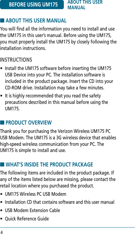 44■ ABOUT THIS USER MANUALYou will find all the information you need to install and use the UM175 in this user’s manual. Before using the UM175, you must properly install the UM175 by closely following the installation instructions.INSTRUCTIONS•  Install the UM175 software before inserting the UM175 USB Device into your PC. The installation software is included in the product package. Insert the CD into your CD-ROM drive. Installation may take a few minutes.•  It is highly recommended that you read the safety precautions described in this manual before using the UM175.■ PRODUCT OVERVIEW Thank you for purchasing the Verizon Wireless UM175 PC USB Modem. The UM175 is a 3G wireless device that enables high-speed wireless communication from your PC. The UM175 is simple to install and use.■ WHAT’S INSIDE THE PRODUCT PACKAGEThe following items are included in the product package. If any of the items listed below are missing, please contact the retail location where you purchased the product.•  UM175 Wireless PC USB Modem• Installation CD that contains software and this user manual•  USB Modem Extension Cable•  Quick Reference GuideBEFORE USING UM175 ABOUT THIS USER MANUAL