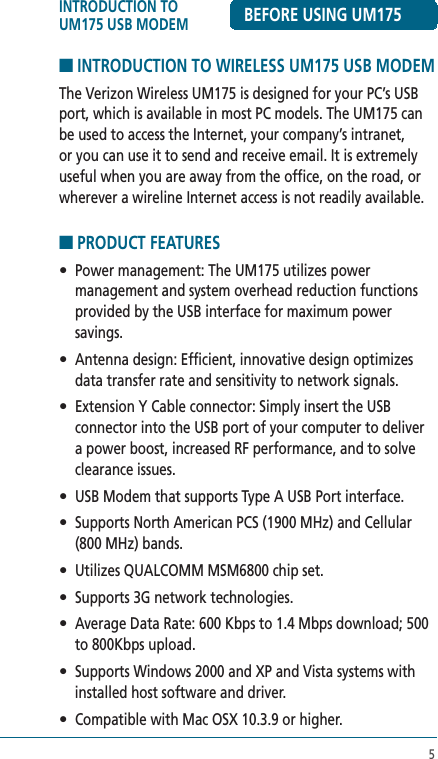 5■ INTRODUCTION TO WIRELESS UM175 USB MODEMThe Verizon Wireless UM175 is designed for your PC’s USB port, which is available in most PC models. The UM175 can be used to access the Internet, your company’s intranet, or you can use it to send and receive email. It is extremely useful when you are away from the office, on the road, or wherever a wireline Internet access is not readily available. ■ PRODUCT FEATURES•  Power management: The UM175 utilizes power management and system overhead reduction functions provided by the USB interface for maximum power savings.•  Antenna design: Efficient, innovative design optimizes data transfer rate and sensitivity to network signals.•  Extension Y Cable connector: Simply insert the USB connector into the USB port of your computer to deliver a power boost, increased RF performance, and to solve clearance issues.•  USB Modem that supports Type A USB Port interface.•  Supports North American PCS (1900 MHz) and Cellular (800 MHz) bands.•  Utilizes QUALCOMM MSM6800 chip set.•  Supports 3G network technologies.•  Average Data Rate: 600 Kbps to 1.4 Mbps download; 500 to 800Kbps upload.•  Supports Windows 2000 and XP and Vista systems with installed host software and driver.•  Compatible with Mac OSX 10.3.9 or higher. INTRODUCTION TO UM175 USB MODEM BEFORE USING UM175