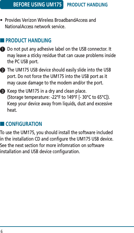 6•  Provides Verizon Wireless BroadbandAccess and NationalAccess network service. ■ PRODUCT HANDLING1  Do not put any adhesive label on the USB connector. It may leave a sticky residue that can cause problems inside the PC USB port.2  The UM175 USB device should easily slide into the USB port. Do not force the UM175 into the USB port as it may cause damage to the modem and/or the port.3  Keep the UM175 in a dry and clean place.  (Storage temperature: -22°F to 149°F [- 30°C to 65°C]). Keep your device away from liquids, dust and excessive heat. ■ CONFIGURATIONTo use the UM175, you should install the software included in the installation CD and configure the UM175 USB device. See the next section for more infomration on software installation and USB device configuration. BEFORE USING UM175 PRODUCT HANDLING