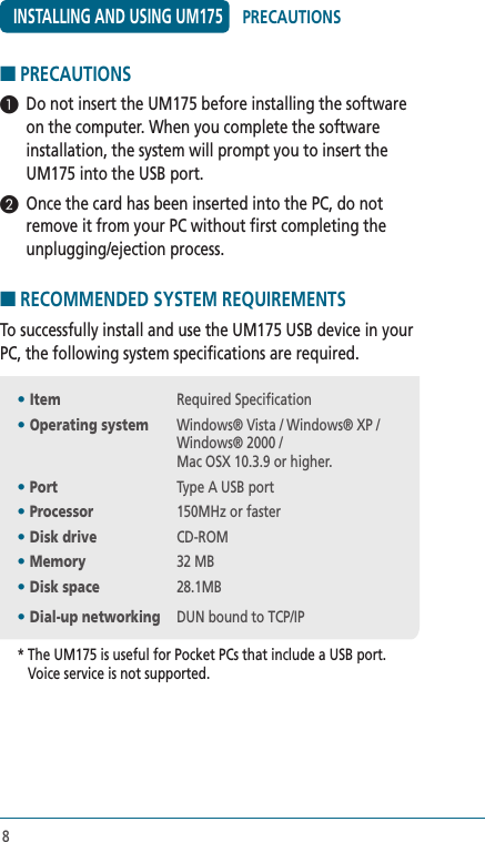 8■ PRECAUTIONS 1  Do not insert the UM175 before installing the software on the computer. When you complete the software installation, the system will prompt you to insert the UM175 into the USB port.2  Once the card has been inserted into the PC, do not remove it from your PC without first completing the unplugging/ejection process. ■ RECOMMENDED SYSTEM REQUIREMENTS To successfully install and use the UM175 USB device in your PC, the following system specifications are required.• Item  Required Specification• Operating system   Windows® Vista / Windows® XP / Windows® 2000 / Mac OSX 10.3.9 or higher.• Port  Type A USB port• Processor  150MHz or faster• Disk drive  CD-ROM• Memory  32 MB• Disk space  28.1MB• Dial-up networking  DUN bound to TCP/IP*  The UM175 is useful for Pocket PCs that include a USB port. Voice service is not supported.INSTALLING AND USING UM175PRECAUTIONS