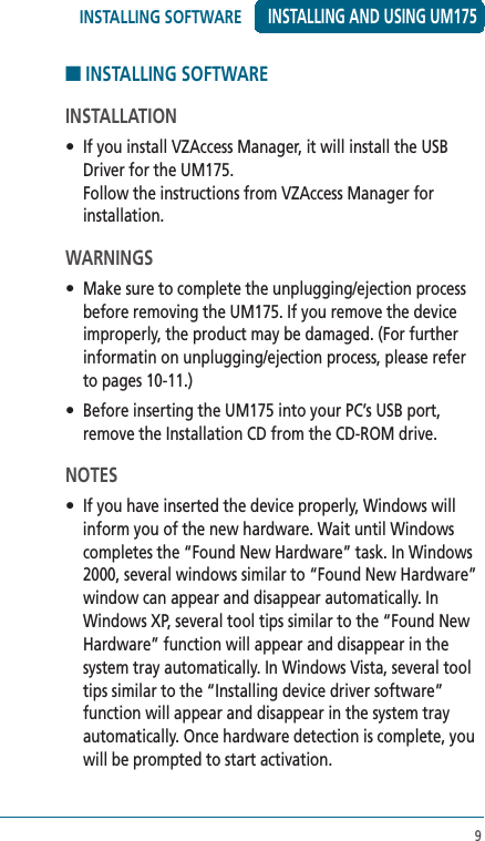 9■ INSTALLING SOFTWARE INSTALLATION •  If you install VZAccess Manager, it will install the USB Driver for the UM175. Follow the instructions from VZAccess Manager for installation.WARNINGS•  Make sure to complete the unplugging/ejection process before removing the UM175. If you remove the device improperly, the product may be damaged. (For further informatin on unplugging/ejection process, please refer to pages 10-11.)•  Before inserting the UM175 into your PC’s USB port, remove the Installation CD from the CD-ROM drive.NOTES•  If you have inserted the device properly, Windows will inform you of the new hardware. Wait until Windows completes the “Found New Hardware” task. In Windows 2000, several windows similar to “Found New Hardware” window can appear and disappear automatically. In Windows XP, several tool tips similar to the “Found New Hardware” function will appear and disappear in the system tray automatically. In Windows Vista, several tool tips similar to the “Installing device driver software” function will appear and disappear in the system tray automatically. Once hardware detection is complete, you will be prompted to start activation.INSTALLING AND USING UM175INSTALLING SOFTWARE