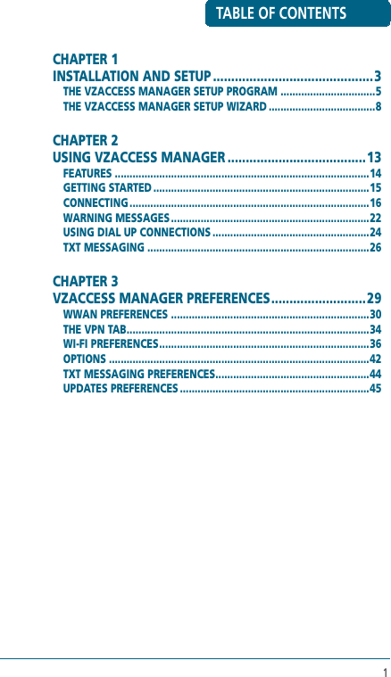 1TABLE OF CONTENTSCHAPTER 1 INSTALLATION AND SETUP ............................................3THE VZACCESS MANAGER SETUP PROGRAM ................................5THE VZACCESS MANAGER SETUP WIZARD ....................................8CHAPTER 2 USING VZACCESS MANAGER ...................................... 13FEATURES ......................................................................................14GETTING STARTED .........................................................................15CONNECTING .................................................................................16WARNING MESSAGES ...................................................................22USING DIAL UP CONNECTIONS .....................................................24TXT MESSAGING ...........................................................................26CHAPTER 3 VZACCESS MANAGER PREFERENCES ..........................29WWAN PREFERENCES ...................................................................30THE VPN TAB ..................................................................................34WI-FI PREFERENCES .......................................................................36OPTIONS ........................................................................................42TXT MESSAGING PREFERENCES ....................................................44UPDATES PREFERENCES ................................................................45