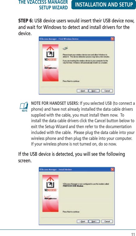 11INSTALLATION AND SETUPSTEP 6: USB device users would insert their USB device now, and wait for Windows to detect and install drivers for the device.@   NOTE FOR HANDSET USERS: If you selected USB (to connect a phone) and have not already installed the data cable drivers supplied with the cable, you must install them now.  To install the data cable drivers click the Cancel button below to exit the Setup Wizard and then refer to the documentation included with the cable.  Please plug the data cable into your wireless phone and then plug the cable into your computer.  If your wireless phone is not turned on, do so now. If the USB device is detected, you will see the following screen.THE VZACCESS MANAGER SETUP WIZARD