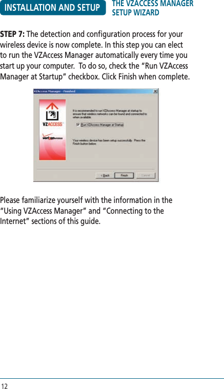 12INSTALLATION AND SETUPSTEP 7: The detection and configuration process for your wireless device is now complete. In this step you can elect to run the VZAccess Manager automatically every time you start up your computer.  To do so, check the “Run VZAccess Manager at Startup” checkbox. Click Finish when complete.Please familiarize yourself with the information in the “Using VZAccess Manager” and “Connecting to the Internet” sections of this guide.  THE VZACCESS MANAGER SETUP WIZARD