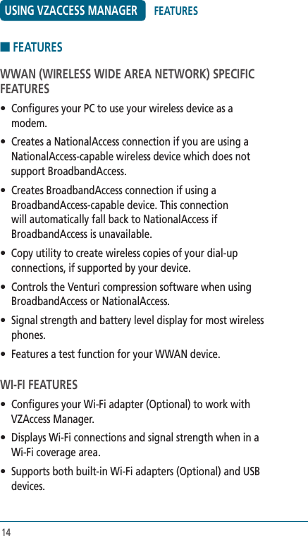 14USING VZACCESS MANAGER■ FEATURESWWAN (WIRELESS WIDE AREA NETWORK) SPECIFIC FEATURES•  Configures your PC to use your wireless device as a modem.•  Creates a NationalAccess connection if you are using a NationalAccess-capable wireless device which does not support BroadbandAccess.•  Creates BroadbandAccess connection if using a BroadbandAccess-capable device. This connection will automatically fall back to NationalAccess if BroadbandAccess is unavailable.• Copy utility to create wireless copies of your dial-up connections, if supported by your device.•  Controls the Venturi compression software when using BroadbandAccess or NationalAccess.•  Signal strength and battery level display for most wireless phones.•  Features a test function for your WWAN device.  WI-FI FEATURES•  Configures your Wi-Fi adapter (Optional) to work with VZAccess Manager.•  Displays Wi-Fi connections and signal strength when in a Wi-Fi coverage area.  •  Supports both built-in Wi-Fi adapters (Optional) and USB devices.FEATURES