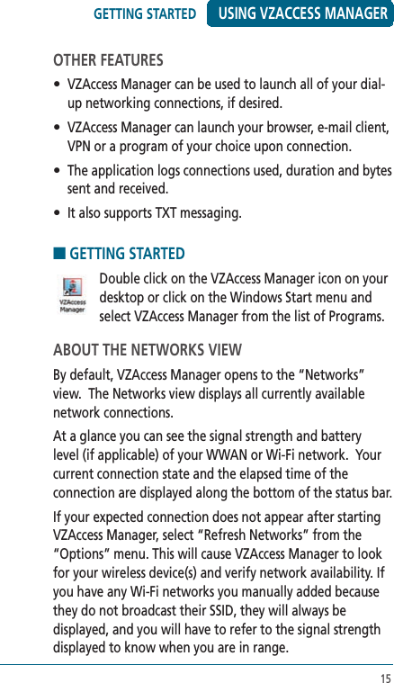 15USING VZACCESS MANAGEROTHER FEATURES•  VZAccess Manager can be used to launch all of your dial-up networking connections, if desired.•  VZAccess Manager can launch your browser, e-mail client, VPN or a program of your choice upon connection.•  The application logs connections used, duration and bytes sent and received.•  It also supports TXT messaging.■ GETTING STARTED   Double click on the VZAccess Manager icon on your desktop or click on the Windows Start menu and select VZAccess Manager from the list of Programs.ABOUT THE NETWORKS VIEWBy default, VZAccess Manager opens to the “Networks” view.  The Networks view displays all currently available network connections.  At a glance you can see the signal strength and battery level (if applicable) of your WWAN or Wi-Fi network.  Your current connection state and the elapsed time of the connection are displayed along the bottom of the status bar.If your expected connection does not appear after starting VZAccess Manager, select “Refresh Networks” from the “Options” menu. This will cause VZAccess Manager to look for your wireless device(s) and verify network availability. If you have any Wi-Fi networks you manually added because they do not broadcast their SSID, they will always be displayed, and you will have to refer to the signal strength displayed to know when you are in range. GETTING STARTED