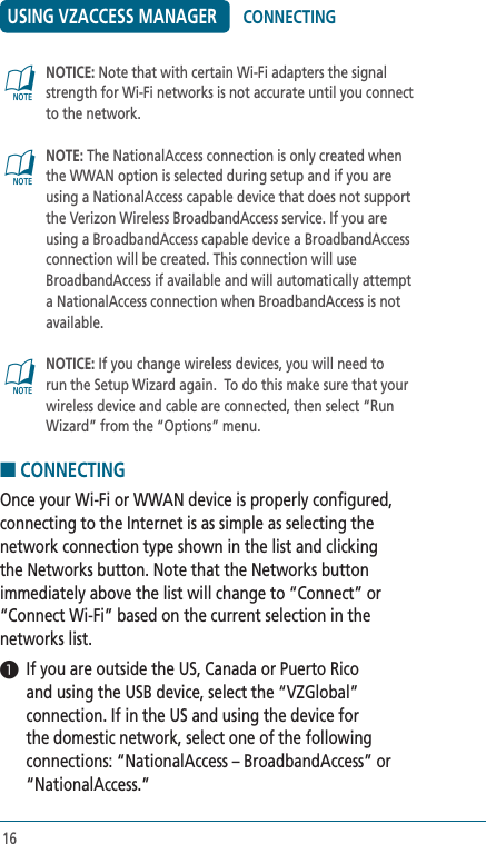 16USING VZACCESS MANAGER   NOTICE: Note that with certain Wi-Fi adapters the signal strength for Wi-Fi networks is not accurate until you connect to the network.@   NOTE: The NationalAccess connection is only created when the WWAN option is selected during setup and if you are using a NationalAccess capable device that does not support the Verizon Wireless BroadbandAccess service. If you are using a BroadbandAccess capable device a BroadbandAccess connection will be created. This connection will use BroadbandAccess if available and will automatically attempt a NationalAccess connection when BroadbandAccess is not available.  @   NOTICE: If you change wireless devices, you will need to run the Setup Wizard again.  To do this make sure that your wireless device and cable are connected, then select “Run Wizard” from the “Options” menu.■ CONNECTINGOnce your Wi-Fi or WWAN device is properly configured, connecting to the Internet is as simple as selecting the network connection type shown in the list and clicking the Networks button. Note that the Networks button immediately above the list will change to “Connect” or “Connect Wi-Fi” based on the current selection in the networks list.1  If you are outside the US, Canada or Puerto Rico and using the USB device, select the “VZGlobal” connection. If in the US and using the device for the domestic network, select one of the following connections: “NationalAccess – BroadbandAccess” or “NationalAccess.” @CONNECTING