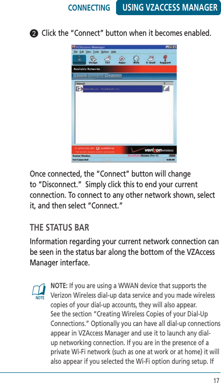 17USING VZACCESS MANAGER2  Click the “Connect” button when it becomes enabled.  Once connected, the “Connect” button will change to “Disconnect.”  Simply click this to end your current connection. To connect to any other network shown, select it, and then select “Connect.” THE STATUS BARInformation regarding your current network connection can be seen in the status bar along the bottom of the VZAccess Manager interface. @   NOTE: If you are using a WWAN device that supports the Verizon Wireless dial-up data service and you made wireless copies of your dial-up accounts, they will also appear. See the section “Creating Wireless Copies of your Dial-Up Connections.” Optionally you can have all dial-up connections appear in VZAccess Manager and use it to launch any dial-up networking connection. If you are in the presence of a private Wi-Fi network (such as one at work or at home) it will also appear if you selected the Wi-Fi option during setup. If CONNECTING