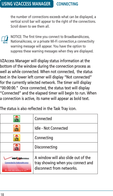 18USING VZACCESS MANAGERthe number of connections exceeds what can be displayed, a vertical scroll bar will appear to the right of the connections.  Scroll down to see them all.@   NOTICE: The first time you connect to BroadbandAccess, NationalAccess, or a private Wi-Fi connection,a connectivity warning message will appear. You have the option to suppress these warning messages when they are displayed.VZAccess Manager will display status information at the bottom of the window during the connection process as well as while connected. When not connected,  the status text in the lower left corner will display “Not connected” for the currently selected network. The timer will display “00:00:00.”  Once connected, the status text will display “Connected” and the elapsed timer will begin to run. When a connection is active, its name will appear as bold text.The status is also reflected in the Task Tray icon.ConnectedIdle - Not ConnectedConnectingDisconnectingA window will also slide out of the tray showing when you connect and disconnect from networks.CONNECTING