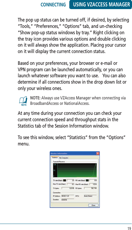 19USING VZACCESS MANAGERThe pop up status can be turned off, if desired, by selecting “Tools,” “Preferences,” “Options” tab, and un-checking “Show pop-up status windows by tray.” Right clicking on the tray icon provides various options and double clicking on it will always show the application. Placing your cursor on it will display the current connection status.Based on your preferences, your browser or e-mail or VPN program can be launched automatically, or you can launch whatever software you want to use.   You can also determine if all connections show in the drop down list or only your wireless ones.@   NOTE: Always use VZAccess Manager when connecting via BroadbandAccess or NationalAccess.At any time during your connection you can check your current connection speed and throughput stats in the Statistics tab of the Session Information window.  To see this window, select “Statistics” from the “Options” menu.CONNECTING