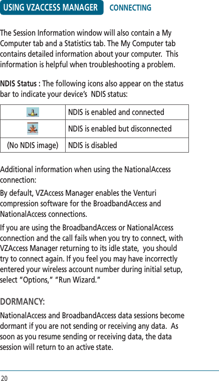 20USING VZACCESS MANAGERThe Session Information window will also contain a My Computer tab and a Statistics tab. The My Computer tab contains detailed information about your computer.  This information is helpful when troubleshooting a problem.NDIS Status : The following icons also appear on the status bar to indicate your device’s  NDIS status:NDIS is enabled and connectedNDIS is enabled but disconnected(No NDIS image) NDIS is disabledAdditional information when using the NationalAccess connection:By default, VZAccess Manager enables the Venturi compression software for the BroadbandAccess and NationalAccess connections.If you are using the BroadbandAccess or NationalAccess connection and the call fails when you try to connect, with VZAccess Manager returning to its idle state,  you should try to connect again. If you feel you may have incorrectly entered your wireless account number during initial setup, select “Options,” “Run Wizard.”DORMANCY:NationalAccess and BroadbandAccess data sessions become dormant if you are not sending or receiving any data.  As soon as you resume sending or receiving data, the data session will return to an active state.CONNECTING