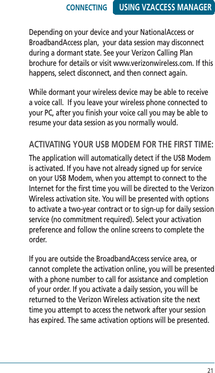 21USING VZACCESS MANAGERDepending on your device and your NationalAccess or BroadbandAccess plan,  your data session may disconnect during a dormant state. See your Verizon Calling Plan brochure for details or visit www.verizonwireless.com. If this happens, select disconnect, and then connect again.  While dormant your wireless device may be able to receive a voice call.  If you leave your wireless phone connected to your PC, after you finish your voice call you may be able to resume your data session as you normally would.ACTIVATING YOUR USB MODEM FOR THE FIRST TIME:The application will automatically detect if the USB Modem is activated. If you have not already signed up for service on your USB Modem, when you attempt to connect to the Internet for the first time you will be directed to the Verizon Wireless activation site. You will be presented with options to activate a two-year contract or to sign-up for daily session service (no commitment required). Select your activation preference and follow the online screens to complete the order. If you are outside the BroadbandAccess service area, or cannot complete the activation online, you will be presented with a phone number to call for assistance and completion of your order. If you activate a daily session, you will be returned to the Verizon Wireless activation site the next time you attempt to access the network after your session has expired. The same activation options will be presented.CONNECTING