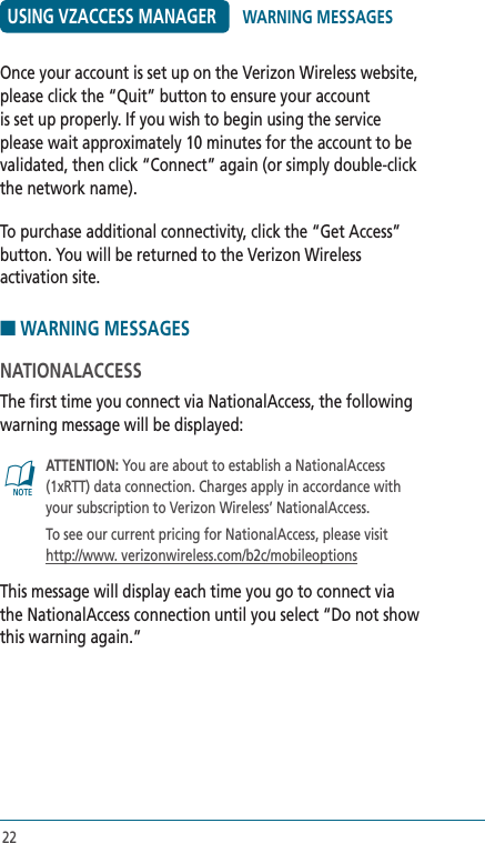 22USING VZACCESS MANAGEROnce your account is set up on the Verizon Wireless website, please click the “Quit” button to ensure your account is set up properly. If you wish to begin using the service please wait approximately 10 minutes for the account to be validated, then click “Connect” again (or simply double-click the network name).To purchase additional connectivity, click the “Get Access” button. You will be returned to the Verizon Wireless activation site. ■ WARNING MESSAGESNATIONALACCESSThe first time you connect via NationalAccess, the following warning message will be displayed:@   ATTENTION: You are about to establish a NationalAccess (1xRTT) data connection. Charges apply in accordance with your subscription to Verizon Wireless’ NationalAccess.   To see our current pricing for NationalAccess, please visit http://www. verizonwireless.com/b2c/mobileoptionsThis message will display each time you go to connect via the NationalAccess connection until you select “Do not show this warning again.”WARNING MESSAGES