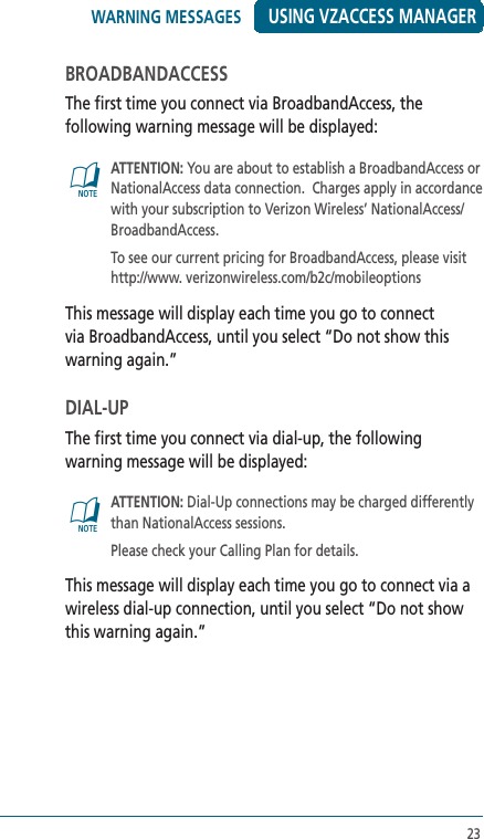 23USING VZACCESS MANAGERBROADBANDACCESSThe first time you connect via BroadbandAccess, the following warning message will be displayed:@   ATTENTION: You are about to establish a BroadbandAccess or NationalAccess data connection.  Charges apply in accordance with your subscription to Verizon Wireless’ NationalAccess/BroadbandAccess.   To see our current pricing for BroadbandAccess, please visit http://www. verizonwireless.com/b2c/mobileoptionsThis message will display each time you go to connect via BroadbandAccess, until you select “Do not show this warning again.”DIAL-UPThe first time you connect via dial-up, the following warning message will be displayed:@   ATTENTION: Dial-Up connections may be charged differently than NationalAccess sessions.  Please check your Calling Plan for details.This message will display each time you go to connect via a wireless dial-up connection, until you select “Do not show this warning again.”WARNING MESSAGES