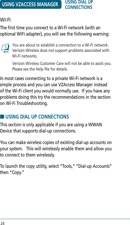 24USING VZACCESS MANAGERWI-FIThe first time you connect to a Wi-Fi network (with an optional WiFi adapter), you will see the following warning:@   You are about to establish a connection to a Wi-Fi network. Verizon Wireless does not support problems associated with Wi-Fi networks.     Verizon Wireless Customer Care will not be able to assist you. Please see the Help file for details.In most cases connecting to a private Wi-Fi network is a simple process and you can use VZAccess Manager instead of the Wi-Fi client you would normally use.  If you have any problems doing this try the recommendations in the section on Wi-Fi Troubleshooting.  ■ USING DIAL UP CONNECTIONSThis section is only applicable if you are using a WWAN Device that supports dial-up connections.You can make wireless copies of existing dial-up accounts on your system.   This will wirelessly enable them and allow you to connect to them wirelessly.To launch the copy utility, select “Tools,” “Dial-up Accounts” then “Copy.”USING DIAL UP CONNECTIONS