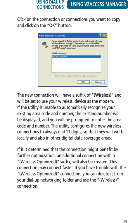 25USING VZACCESS MANAGERClick on the connection or connections you want to copy and click on the “OK” button.The new connection will have a suffix of “(Wireless)” and will be set to use your wireless  device as the modem. If the utility is unable to automatically recognize your existing area code and number, the existing number will be displayed, and you will be prompted to enter the area code and number. The utility configures the new wireless connections to always dial 11 digits, so that they will work locally and also in other digital data coverage areas.If it is determined that the connection might benefit by further optimization, an additional connection with a “(Wireless Optimized)” suffix, will also be created. This connection may connect faster. If you have trouble with the “(Wireless Optimized)” connection, you can delete it from your dial-up networking folder and use the “(Wireless)” connection.USING DIAL UP CONNECTIONS