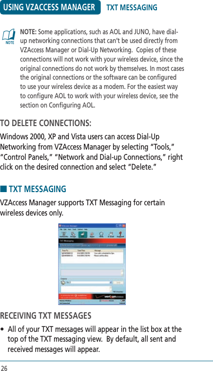 26USING VZACCESS MANAGER   NOTE: Some applications, such as AOL and JUNO, have dial-up networking connections that can’t be used directly from VZAccess Manager or Dial-Up Networking.  Copies of these connections will not work with your wireless device, since the original connections do not work by themselves. In most cases the original connections or the software can be configured to use your wireless device as a modem. For the easiest way to configure AOL to work with your wireless device, see the section on Configuring AOL.TO DELETE CONNECTIONS:Windows 2000, XP and Vista users can access Dial-Up Networking from VZAccess Manager by selecting “Tools,” “Control Panels,” “Network and Dial-up Connections,” right click on the desired connection and select “Delete.”■ TXT MESSAGINGVZAccess Manager supports TXT Messaging for certain wireless devices only.RECEIVING TXT MESSAGES•  All of your TXT messages will appear in the list box at the top of the TXT messaging view.  By default, all sent and received messages will appear.@TXT MESSAGING