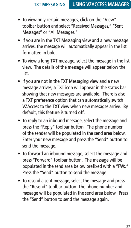 27USING VZACCESS MANAGER•  To view only certain messages, click on the “View” toolbar button and select “Received Messages,” “Sent Messages” or “All Messages.”•  If you are in the TXT Messaging view and a new message arrives, the message will automatically appear in the list formatted in bold.•  To view a long TXT message, select the message in the list view.  The details of the message will appear below the list.•  If you are not in the TXT Messaging view and a new message arrives, a TXT icon will appear in the status bar showing that new messages are available.  There is also a TXT preference option that can automatically switch VZAccess to the TXT view when new messages arrive.  By default, this feature is turned off.•  To reply to an inbound message, select the message and press the “Reply” toolbar button.  The phone number of the sender will be populated in the send area below.  Enter your new message and press the “Send” button to send the message.•  To forward an inbound message, select the message and press “Forward” toolbar button.  The message will be populated in the send area below prefixed with a “FW:.”  Press the “Send” button to send the message.•  To resend a sent message, select the message and press the “Resend” toolbar button. The phone number and message will be populated in the send area below.  Press the “Send” button to send the message again.TXT MESSAGING