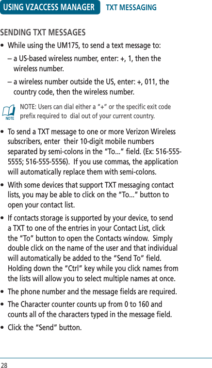 28USING VZACCESS MANAGERSENDING TXT MESSAGES•  While using the UM175, to send a text message to: –  a US-based wireless number, enter: +, 1, then the wireless number. –  a wireless number outside the US, enter: +, 011, the country code, then the wireless number.@   NOTE: Users can dial either a “+” or the specific exit code prefix required to  dial out of your current country.•  To send a TXT message to one or more Verizon Wireless subscribers, enter  their 10-digit mobile numbers separated by semi-colons in the “To...” field. (Ex: 516-555-5555; 516-555-5556).  If you use commas, the application will automatically replace them with semi-colons.  •  With some devices that support TXT messaging contact lists, you may be able to click on the “To...” button to open your contact list.•  If contacts storage is supported by your device, to send a TXT to one of the entries in your Contact List, click the “To” button to open the Contacts window.  Simply double click on the name of the user and that individual will automatically be added to the “Send To” field.  Holding down the “Ctrl” key while you click names from the lists will allow you to select multiple names at once.•  The phone number and the message fields are required.•  The Character counter counts up from 0 to 160 and counts all of the characters typed in the message field.•  Click the “Send” button.TXT MESSAGING