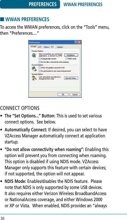 30PREFERENCES■ WWAN PREFERENCESTo access the WWAN preferences, click on the “Tools” menu, then “Preferences....”CONNECT OPTIONS• The “Set Options...” Button: This is used to set various connect options.  See below.• Automatically Connect: If desired, you can select to have VZAccess Manager automatically connect at application startup.• “Do not allow connectivity when roaming”: Enabling this option will prevent you from connecting when roaming. This option is disabled if using NDIS mode. VZAccess Manager only supports this feature with certain devices; if not supported, the option will not appear.• NDIS Mode: Enables/disables the NDIS feature.  Please note that NDIS is only supported by some USB devices.   It also requires either Verizon Wireless BroadbandAccess or NationalAccess coverage, and either Windows 2000 or XP or Vista.  When enabled, NDIS provides an “always WWAN PREFERENCES