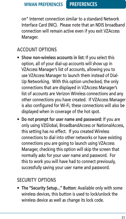 31PREFERENCESon” Internet connection similar to a standard Network Interface Card (NIC).  Please note that an NDIS broadband connection will remain active even if you exit VZAccess Manager.ACCOUNT OPTIONS• Show non-wireless accounts in list: If you select this option, all of your dial-up accounts will show up in VZAccess Manager’s list of accounts, allowing you to use VZAccess Manager to launch them instead of Dial-Up Networking.  With this option unchecked, the only connections that are displayed in VZAccess Manager’s list of accounts are Verizon Wireless connections and any other connections you have created.  If VZAccess Manager is also configured for Wi-Fi, these connections will also be displayed when in coverage of the hot spot.• Do not prompt for user name and password: If you are only using VZGlobal, BroadbandAccess or NationalAccess, this setting has no effect.  If you created Wireless connections to dial into other networks or have existing connections you are going to launch using VZAccess Manager, checking this option will skip the screen that normally asks for your user name and password.  For this to work you will have had to connect previously, successfully saving your user name and password.SECURITY OPTIONS• The “Security Setup...” Button: Available only with some wireless devices, this button is used to lock/unlock the wireless device as well as change its lock code.  WWAN PREFERENCES