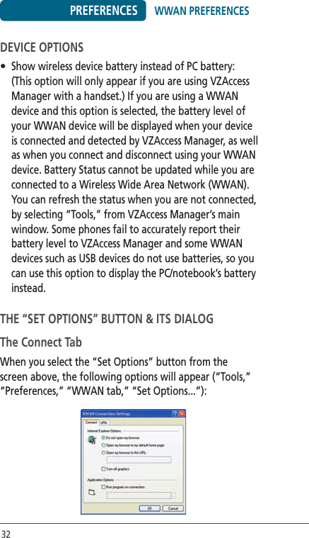 32PREFERENCESDEVICE OPTIONS•  Show wireless device battery instead of PC battery: (This option will only appear if you are using VZAccess Manager with a handset.) If you are using a WWAN device and this option is selected, the battery level of your WWAN device will be displayed when your device is connected and detected by VZAccess Manager, as well as when you connect and disconnect using your WWAN device. Battery Status cannot be updated while you are connected to a Wireless Wide Area Network (WWAN). You can refresh the status when you are not connected, by selecting “Tools,” from VZAccess Manager’s main window. Some phones fail to accurately report their battery level to VZAccess Manager and some WWAN devices such as USB devices do not use batteries, so you can use this option to display the PC/notebook’s battery instead.  THE “SET OPTIONS” BUTTON &amp; ITS DIALOGThe Connect TabWhen you select the “Set Options” button from the screen above, the following options will appear (“Tools,” “Preferences,” “WWAN tab,” “Set Options...”):WWAN PREFERENCES