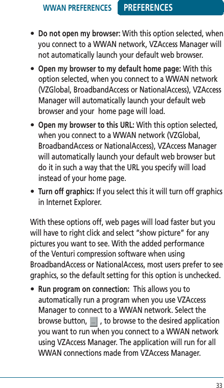 33PREFERENCES• Do not open my browser: With this option selected, when you connect to a WWAN network, VZAccess Manager will not automatically launch your default web browser.• Open my browser to my default home page: With this option selected, when you connect to a WWAN network (VZGlobal, BroadbandAccess or NationalAccess), VZAccess Manager will automatically launch your default web browser and your  home page will load.• Open my browser to this URL: With this option selected, when you connect to a WWAN network (VZGlobal, BroadbandAccess or NationalAccess), VZAccess Manager will automatically launch your default web browser but do it in such a way that the URL you specify will load instead of your home page. • Turn off graphics: If you select this it will turn off graphics in Internet Explorer.With these options off, web pages will load faster but you will have to right click and select “show picture” for any pictures you want to see. With the added performance of the Venturi compression software when using BroadbandAccess or NationalAccess, most users prefer to see graphics, so the default setting for this option is unchecked.• Run program on connection:  This allows you to automatically run a program when you use VZAccess Manager to connect to a WWAN network. Select the browse button,   , to browse to the desired application you want to run when you connect to a WWAN network using VZAccess Manager. The application will run for all WWAN connections made from VZAccess Manager. WWAN PREFERENCES