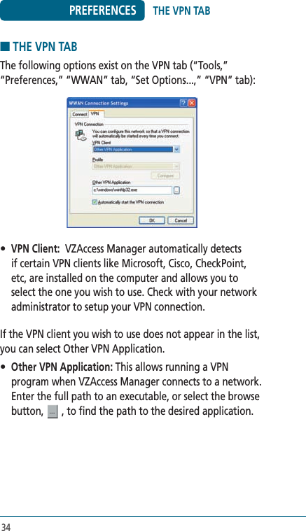 34PREFERENCES■ THE VPN TABThe following options exist on the VPN tab (“Tools,” “Preferences,” “WWAN” tab, “Set Options...,” “VPN” tab):• VPN Client:  VZAccess Manager automatically detects if certain VPN clients like Microsoft, Cisco, CheckPoint, etc, are installed on the computer and allows you to select the one you wish to use. Check with your network administrator to setup your VPN connection.If the VPN client you wish to use does not appear in the list, you can select Other VPN Application.• Other VPN Application: This allows running a VPN program when VZAccess Manager connects to a network.  Enter the full path to an executable, or select the browse button,   , to find the path to the desired application.THE VPN TAB